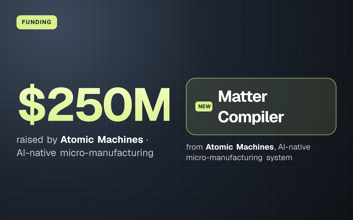FUNDING. $250M raised by Atomic Machines, AI-native micro-manufacturing. Matter Compiler from Atomic Machines, AI-native micro-manufacturing system.