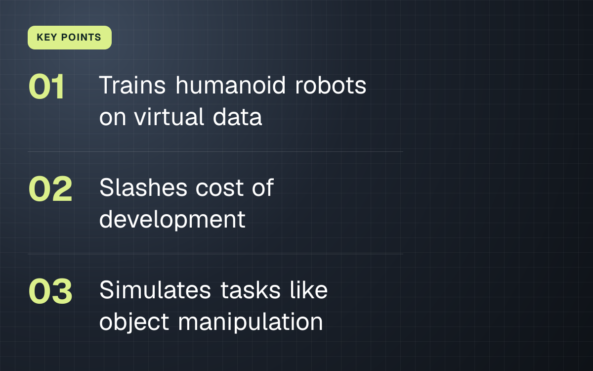 KEY POINTS. Trains humanoid robots on virtual data; Slashes cost of development; Simulates tasks like object manipulation.