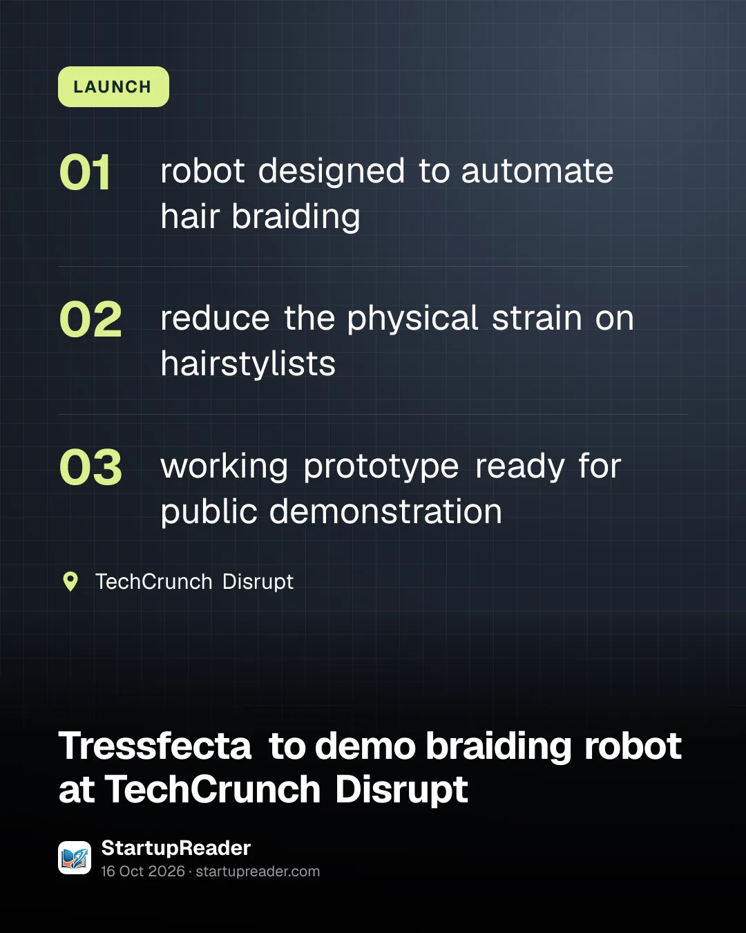 LAUNCH. robot designed to automate hair braiding; reduce the physical strain on hairstylists; working prototype ready for public demonstration. TechCrunch Disrupt.